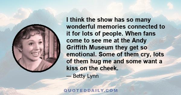 I think the show has so many wonderful memories connected to it for lots of people. When fans come to see me at the Andy Griffith Museum they get so emotional. Some of them cry, lots of them hug me and some want a kiss