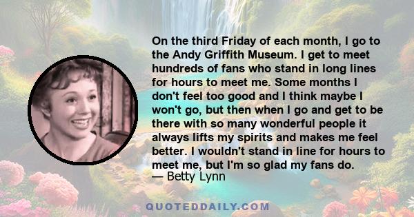 On the third Friday of each month, I go to the Andy Griffith Museum. I get to meet hundreds of fans who stand in long lines for hours to meet me. Some months I don't feel too good and I think maybe I won't go, but then