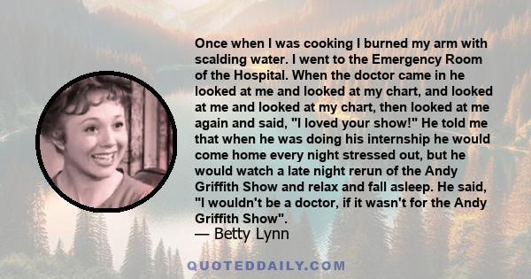 Once when I was cooking I burned my arm with scalding water. I went to the Emergency Room of the Hospital. When the doctor came in he looked at me and looked at my chart, and looked at me and looked at my chart, then