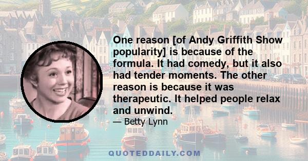 One reason [of Andy Griffith Show popularity] is because of the formula. It had comedy, but it also had tender moments. The other reason is because it was therapeutic. It helped people relax and unwind.