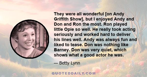 They were all wonderful [on Andy Griffith Show], but I enjoyed Andy and Don and Ron the most. Ron played little Opie so well. He really took acting seriously and worked hard to deliver his lines well. Andy was always