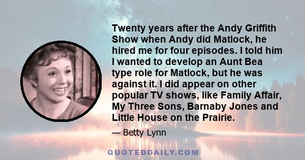 Twenty years after the Andy Griffith Show when Andy did Matlock, he hired me for four episodes. I told him I wanted to develop an Aunt Bea type role for Matlock, but he was against it. I did appear on other popular TV