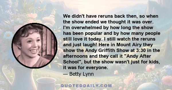 We didn't have reruns back then, so when the show ended we thought it was over. I'm overwhelmed by how long the show has been popular and by how many people still love it today. I still watch the reruns and just laugh!