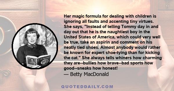 Her magic formula for dealing with children is ignoring all faults and accenting tiny virtues. She says, Instead of telling Tommy day in and day out that he is the naughtiest boy in the United States of America, which