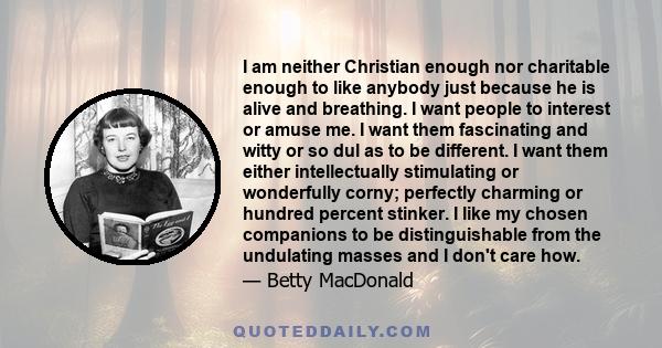 I am neither Christian enough nor charitable enough to like anybody just because he is alive and breathing. I want people to interest or amuse me. I want them fascinating and witty or so dul as to be different. I want