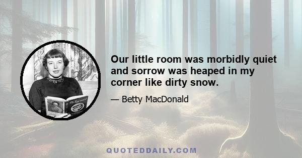 Our little room was morbidly quiet and sorrow was heaped in my corner like dirty snow.