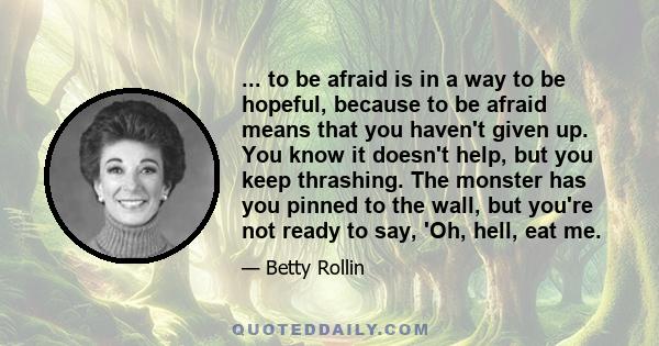 ... to be afraid is in a way to be hopeful, because to be afraid means that you haven't given up. You know it doesn't help, but you keep thrashing. The monster has you pinned to the wall, but you're not ready to say,