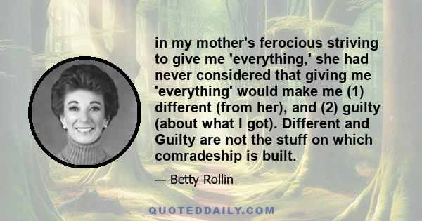 in my mother's ferocious striving to give me 'everything,' she had never considered that giving me 'everything' would make me (1) different (from her), and (2) guilty (about what I got). Different and Guilty are not the 