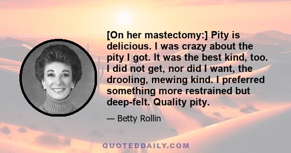 [On her mastectomy:] Pity is delicious. I was crazy about the pity I got. It was the best kind, too. I did not get, nor did I want, the drooling, mewing kind. I preferred something more restrained but deep-felt. Quality 