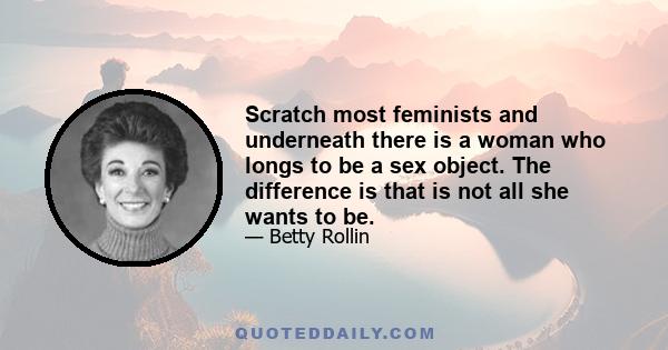 Scratch most feminists and underneath there is a woman who longs to be a sex object. The difference is that is not all she wants to be.