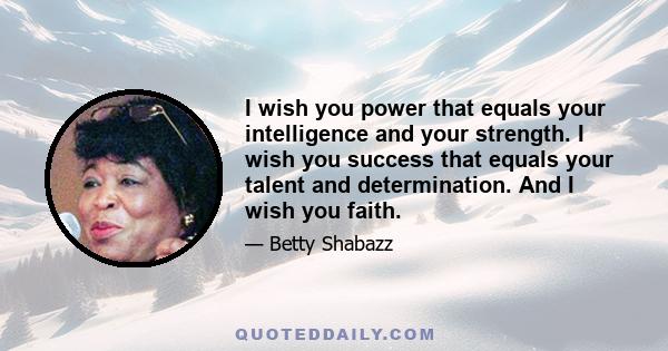 I wish you power that equals your intelligence and your strength. I wish you success that equals your talent and determination. And I wish you faith.