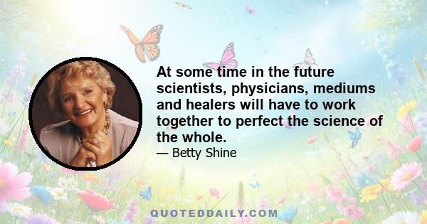 At some time in the future scientists, physicians, mediums and healers will have to work together to perfect the science of the whole.