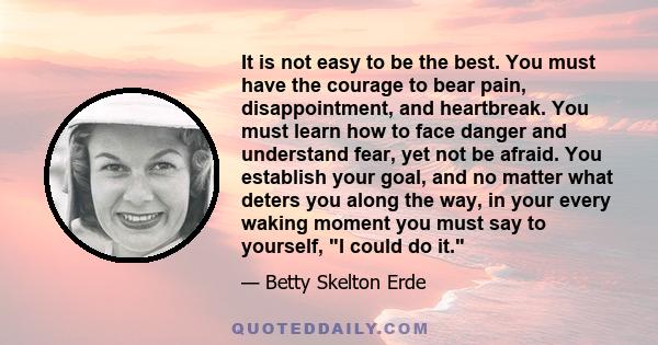 It is not easy to be the best. You must have the courage to bear pain, disappointment, and heartbreak. You must learn how to face danger and understand fear, yet not be afraid. You establish your goal, and no matter