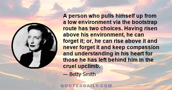 A person who pulls himself up from a low environment via the bootstrap route has two choices. Having risen above his environment, he can forget it; or, he can rise above it and never forget it and keep compassion and