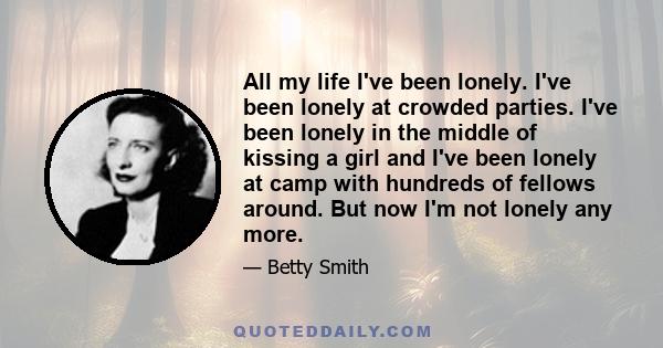 All my life I've been lonely. I've been lonely at crowded parties. I've been lonely in the middle of kissing a girl and I've been lonely at camp with hundreds of fellows around. But now I'm not lonely any more.