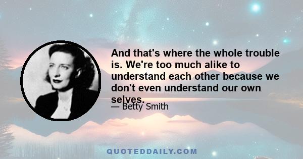 And that's where the whole trouble is. We're too much alike to understand each other because we don't even understand our own selves.