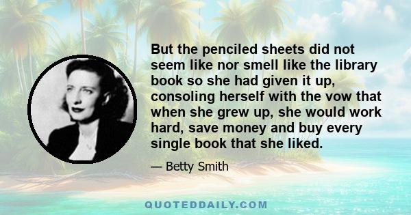 But the penciled sheets did not seem like nor smell like the library book so she had given it up, consoling herself with the vow that when she grew up, she would work hard, save money and buy every single book that she