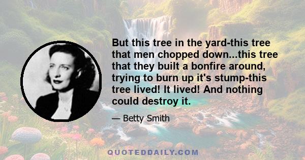 But this tree in the yard-this tree that men chopped down...this tree that they built a bonfire around, trying to burn up it's stump-this tree lived! It lived! And nothing could destroy it.