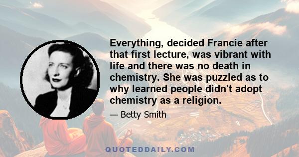 Everything, decided Francie after that first lecture, was vibrant with life and there was no death in chemistry. She was puzzled as to why learned people didn't adopt chemistry as a religion.