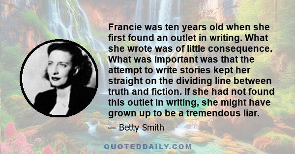 Francie was ten years old when she first found an outlet in writing. What she wrote was of little consequence. What was important was that the attempt to write stories kept her straight on the dividing line between