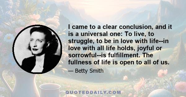 I came to a clear conclusion, and it is a universal one: To live, to struggle, to be in love with life--in love with all life holds, joyful or sorrowful--is fulfillment. The fullness of life is open to all of us.