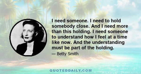 I need someone. I need to hold somebody close. And I need more than this holding. I need someone to understand how I feel at a time like now. And the understanding must be part of the holding.