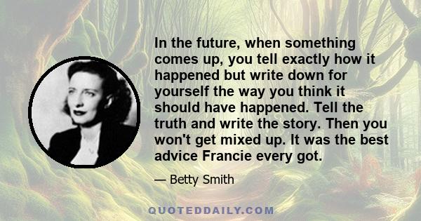 In the future, when something comes up, you tell exactly how it happened but write down for yourself the way you think it should have happened. Tell the truth and write the story. Then you won't get mixed up. It was the 