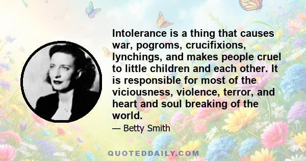 Intolerance is a thing that causes war, pogroms, crucifixions, lynchings, and makes people cruel to little children and each other. It is responsible for most of the viciousness, violence, terror, and heart and soul