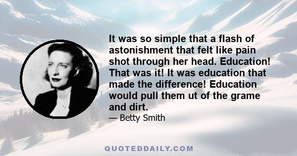 It was so simple that a flash of astonishment that felt like pain shot through her head. Education! That was it! It was education that made the difference! Education would pull them ut of the grame and dirt.