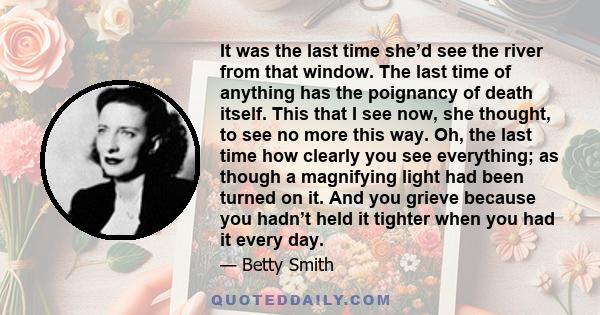 It was the last time she’d see the river from that window. The last time of anything has the poignancy of death itself. This that I see now, she thought, to see no more this way. Oh, the last time how clearly you see