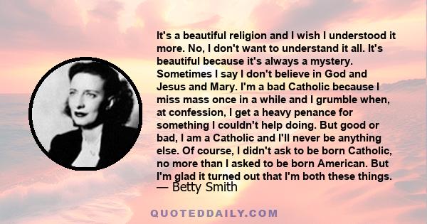 It's a beautiful religion and I wish I understood it more. No, I don't want to understand it all. It's beautiful because it's always a mystery. Sometimes I say I don't believe in God and Jesus and Mary. I'm a bad