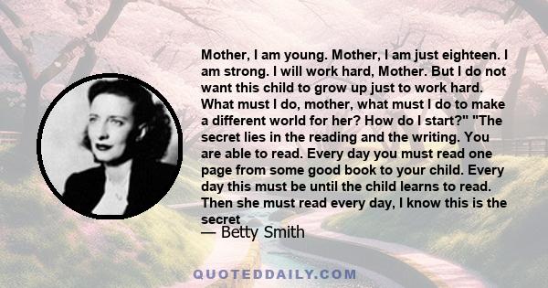 Mother, I am young. Mother, I am just eighteen. I am strong. I will work hard, Mother. But I do not want this child to grow up just to work hard. What must I do, mother, what must I do to make a different world for her? 