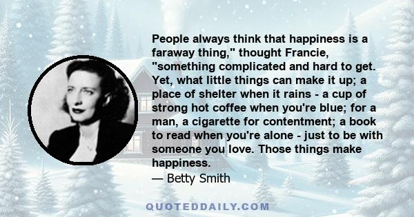 People always think that happiness is a faraway thing, thought Francie, something complicated and hard to get. Yet, what little things can make it up; a place of shelter when it rains - a cup of strong hot coffee when