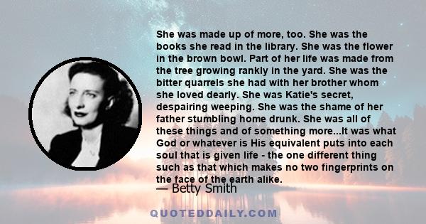 She was made up of more, too. She was the books she read in the library. She was the flower in the brown bowl. Part of her life was made from the tree growing rankly in the yard. She was the bitter quarrels she had with 