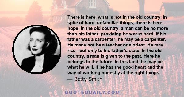 There is here, what is not in the old country. In spite of hard, unfamiliar things, there is here - hope. In the old country, a man can be no more than his father, providing he works hard. If his father was a carpenter, 