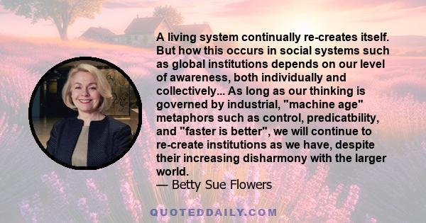 A living system continually re-creates itself. But how this occurs in social systems such as global institutions depends on our level of awareness, both individually and collectively... As long as our thinking is