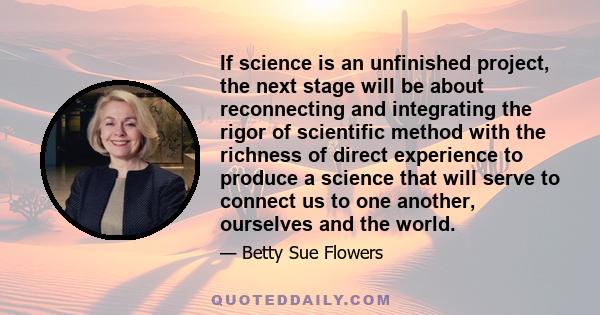 If science is an unfinished project, the next stage will be about reconnecting and integrating the rigor of scientific method with the richness of direct experience to produce a science that will serve to connect us to