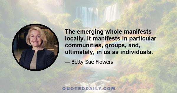 The emerging whole manifests locally. It manifests in particular communities, groups, and, ultimately, in us as individuals.