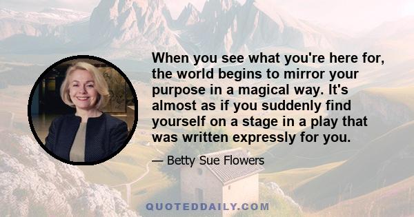 When you see what you're here for, the world begins to mirror your purpose in a magical way. It's almost as if you suddenly find yourself on a stage in a play that was written expressly for you.