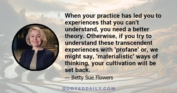 When your practice has led you to experiences that you can't understand, you need a better theory. Otherwise, if you try to understand these transcendent experiences with 'profane' or, we might say, 'materialistic' ways 