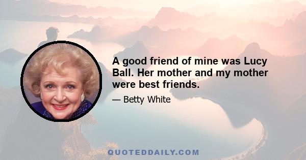 A good friend of mine was Lucy Ball. Her mother and my mother were best friends.