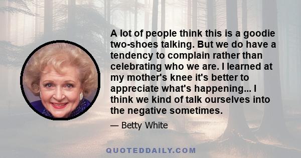 A lot of people think this is a goodie two-shoes talking. But we do have a tendency to complain rather than celebrating who we are. I learned at my mother's knee it's better to appreciate what's happening... I think we