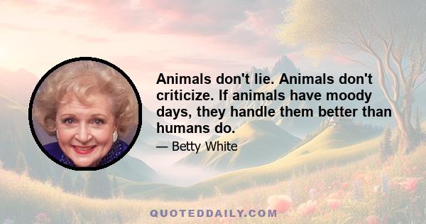 Animals don't lie. Animals don't criticize. If animals have moody days, they handle them better than humans do.