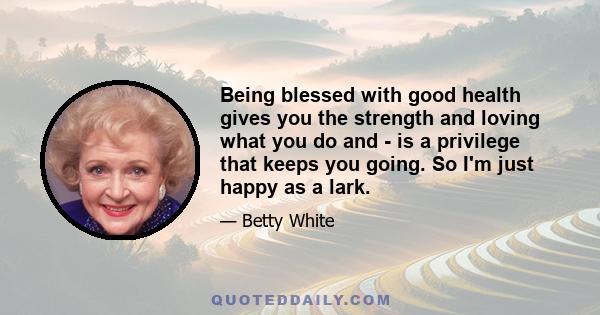 Being blessed with good health gives you the strength and loving what you do and - is a privilege that keeps you going. So I'm just happy as a lark.