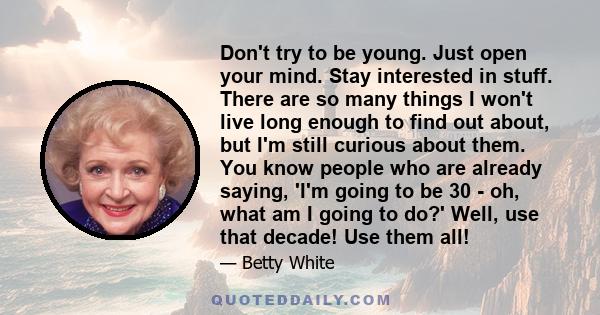 Don't try to be young. Just open your mind. Stay interested in stuff. There are so many things I won't live long enough to find out about, but I'm still curious about them. You know people who are already saying, 'I'm