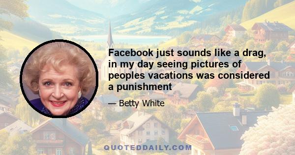 Facebook just sounds like a drag, in my day seeing pictures of peoples vacations was considered a punishment