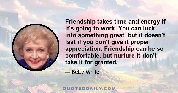 Friendship takes time and energy if it's going to work. You can luck into something great, but it doesn't last if you don't give it proper appreciation. Friendship can be so comfortable, but nurture it-don't take it for 