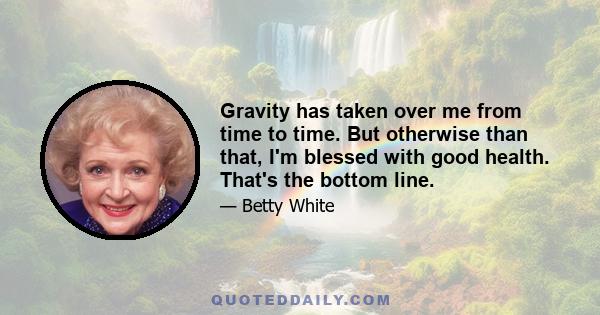 Gravity has taken over me from time to time. But otherwise than that, I'm blessed with good health. That's the bottom line.