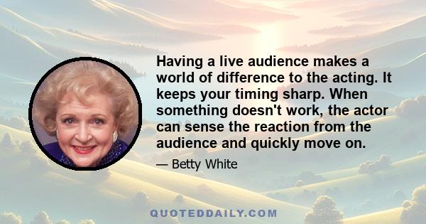 Having a live audience makes a world of difference to the acting. It keeps your timing sharp. When something doesn't work, the actor can sense the reaction from the audience and quickly move on.