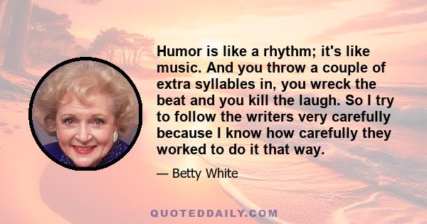 Humor is like a rhythm; it's like music. And you throw a couple of extra syllables in, you wreck the beat and you kill the laugh. So I try to follow the writers very carefully because I know how carefully they worked to 